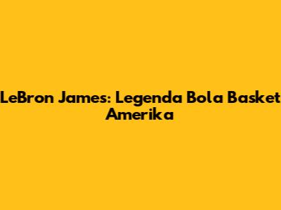 LeBron James: Legenda Bola Basket Amerika