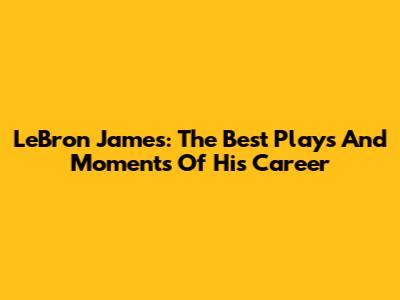 LeBron James: The Best Plays And Moments Of His Career