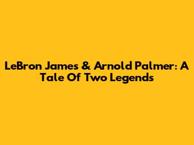 LeBron James & Arnold Palmer: A Tale Of Two Legends