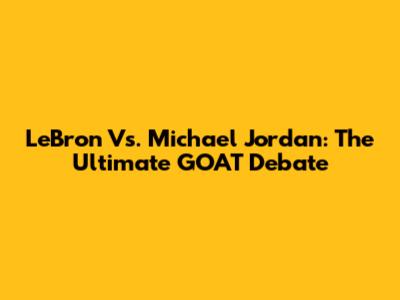 LeBron Vs. Michael Jordan: The Ultimate GOAT Debate