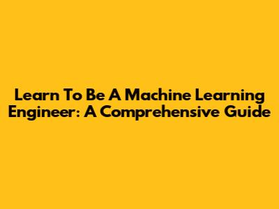 Learn To Be A Machine Learning Engineer: A Comprehensive Guide