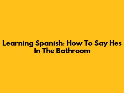 Learning Spanish: How To Say 'He's In The Bathroom'