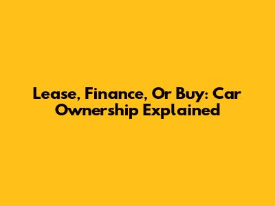 Lease, Finance, Or Buy: Car Ownership Explained