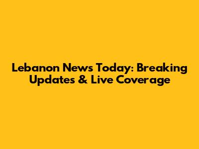Lebanon News Today: Breaking Updates & Live Coverage
