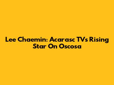 Lee Chaemin: Acarasc TV's Rising Star On Oscosa