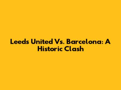 Leeds United Vs. Barcelona: A Historic Clash