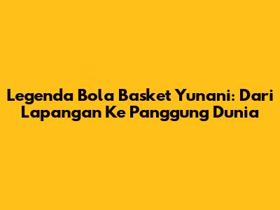 Legenda Bola Basket Yunani: Dari Lapangan Ke Panggung Dunia