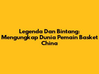 Legenda Dan Bintang: Mengungkap Dunia Pemain Basket China