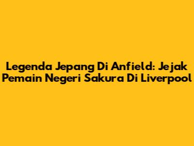 Legenda Jepang Di Anfield: Jejak Pemain Negeri Sakura Di Liverpool