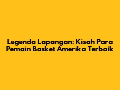 Legenda Lapangan: Kisah Para Pemain Basket Amerika Terbaik