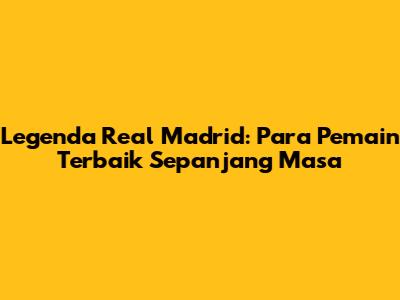 Legenda Real Madrid: Para Pemain Terbaik Sepanjang Masa