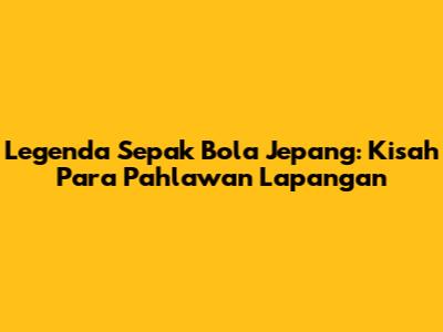 Legenda Sepak Bola Jepang: Kisah Para Pahlawan Lapangan