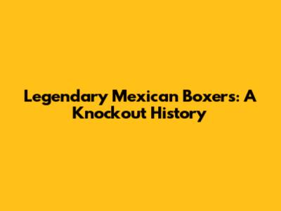 Legendary Mexican Boxers: A Knockout History