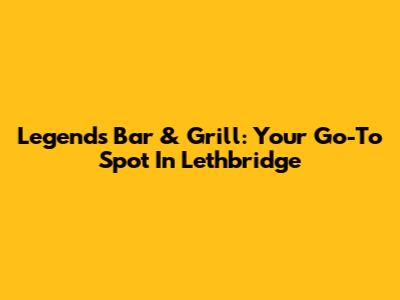 Legends Bar & Grill: Your Go-To Spot In Lethbridge