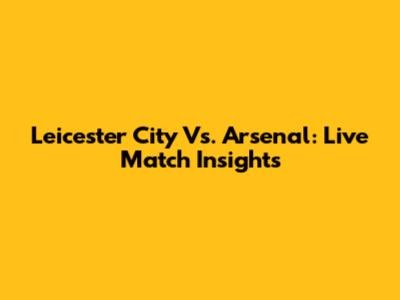 Leicester City Vs. Arsenal: Live Match Insights