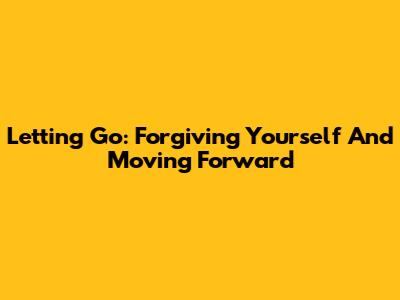 Letting Go: Forgiving Yourself And Moving Forward