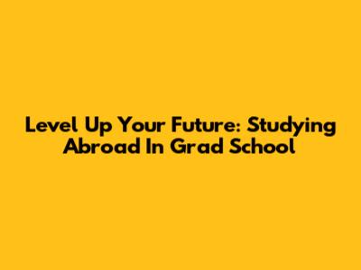 Level Up Your Future: Studying Abroad In Grad School