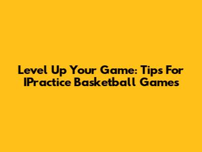 Level Up Your Game: Tips For IPractice Basketball Games