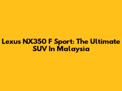 Lexus NX350 F Sport: The Ultimate SUV In Malaysia