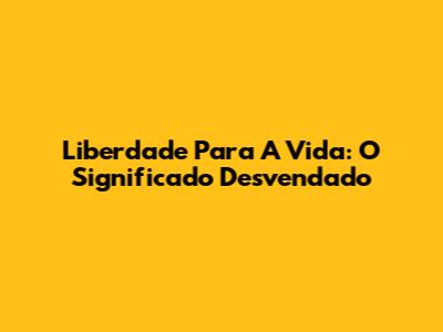 Liberdade Para A Vida: O Significado Desvendado