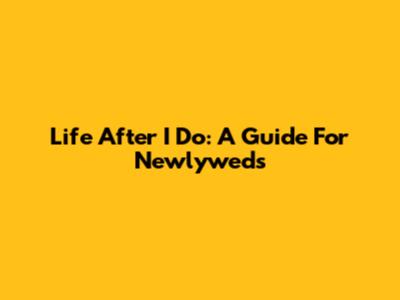 Life After 'I Do': A Guide For Newlyweds
