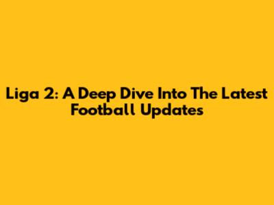 Liga 2: A Deep Dive Into The Latest Football Updates