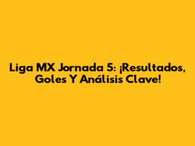 Liga MX Jornada 5: ¡Resultados, Goles Y Análisis Clave!
