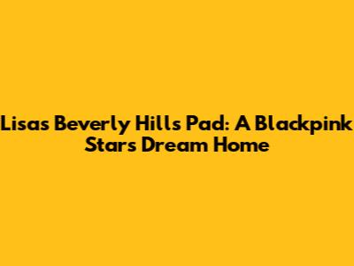 Lisa's Beverly Hills Pad: A Blackpink Star's Dream Home