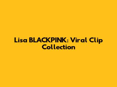 Lisa BLACKPINK: Viral Clip Collection