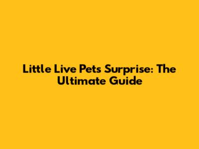 Little Live Pets Surprise: The Ultimate Guide