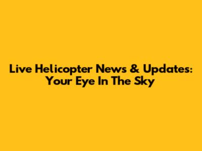 Live Helicopter News & Updates: Your Eye In The Sky