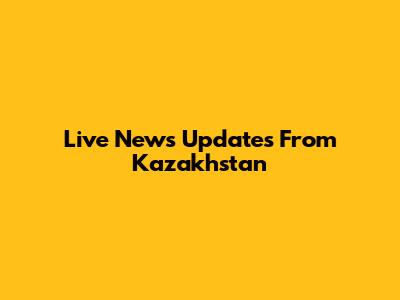 Live News Updates From Kazakhstan