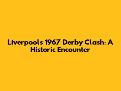 Liverpool's 1967 Derby Clash: A Historic Encounter