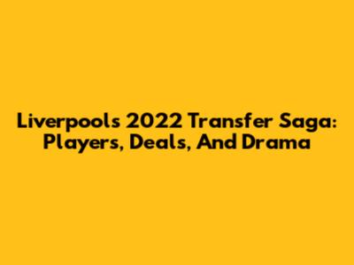 Liverpool's 2022 Transfer Saga: Players, Deals, And Drama