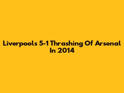 Liverpool's 5-1 Thrashing Of Arsenal In 2014