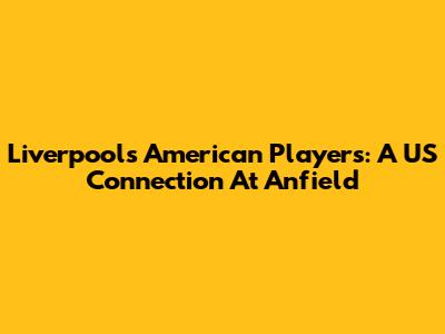 Liverpool's American Players: A US Connection At Anfield
