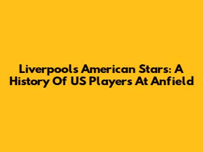 Liverpool's American Stars: A History Of US Players At Anfield