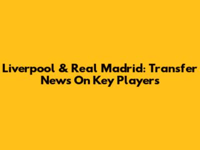 Liverpool & Real Madrid: Transfer News On Key Players