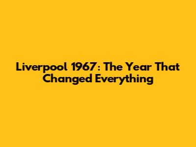 Liverpool 1967: The Year That Changed Everything