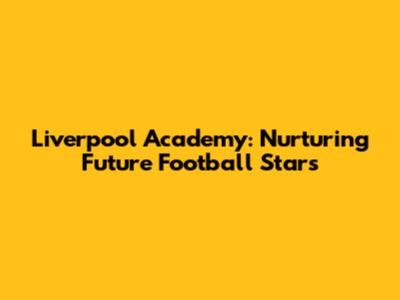 Liverpool Academy: Nurturing Future Football Stars