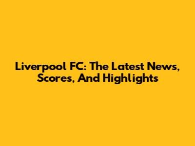 Liverpool FC: The Latest News, Scores, And Highlights