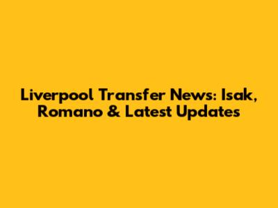 Liverpool Transfer News: Isak, Romano & Latest Updates