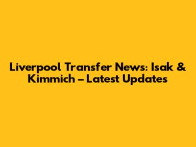Liverpool Transfer News: Isak & Kimmich – Latest Updates