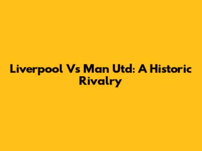 Liverpool Vs Man Utd: A Historic Rivalry