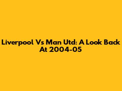 Liverpool Vs Man Utd: A Look Back At 2004-05