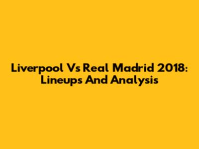 Liverpool Vs Real Madrid 2018: Lineups And Analysis