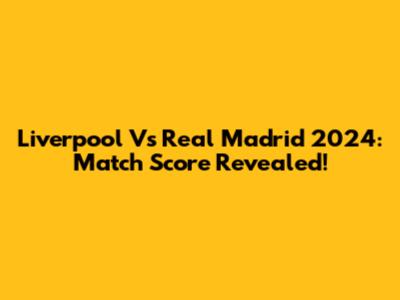 Liverpool Vs Real Madrid 2024: Match Score Revealed!