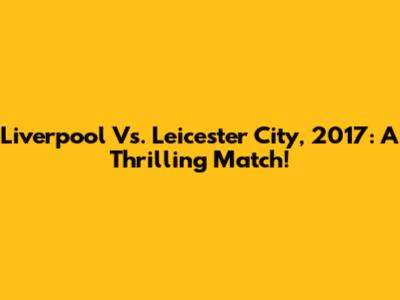 Liverpool Vs. Leicester City, 2017: A Thrilling Match!
