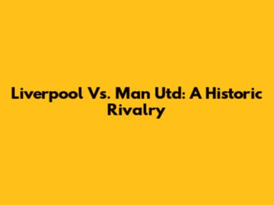 Liverpool Vs. Man Utd: A Historic Rivalry