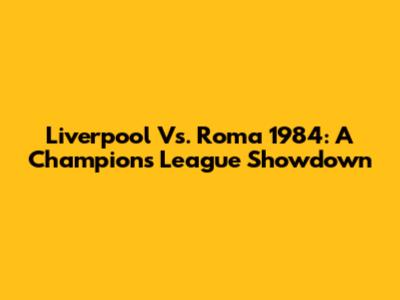 Liverpool Vs. Roma 1984: A Champions League Showdown